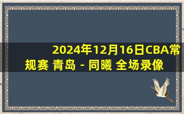 2024年12月16日CBA常规赛 青岛 - 同曦 全场录像